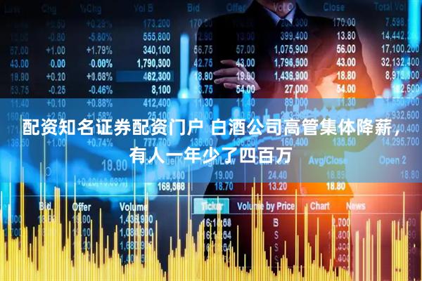配资知名证券配资门户 白酒公司高管集体降薪，有人一年少了四百万