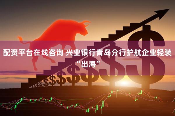 配资平台在线咨询 兴业银行青岛分行护航企业轻装“出海”