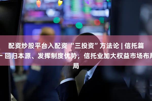 配资炒股平台入配资 “三投资”方法论 | 信托篇一 回归本源、发挥制度优势，信托业加大权益市场布局