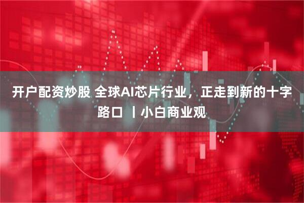 开户配资炒股 全球AI芯片行业，正走到新的十字路口 丨小白商业观