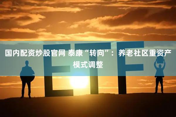 国内配资炒股官网 泰康“转向”：养老社区重资产模式调整