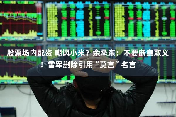 股票场内配资 嘲讽小米？余承东：不要断章取义！雷军删除引用“莫言”名言