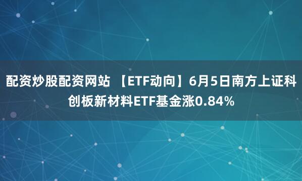 配资炒股配资网站 【ETF动向】6月5日南方上证科创板新材料ETF基金涨0.84%