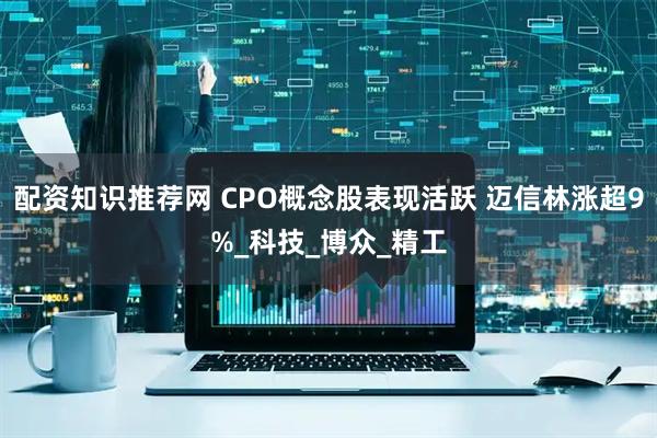 配资知识推荐网 CPO概念股表现活跃 迈信林涨超9%_科技_博众_精工
