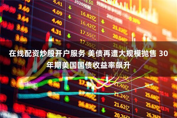 在线配资炒股开户服务 美债再遭大规模抛售 30年期美国国债收益率飙升