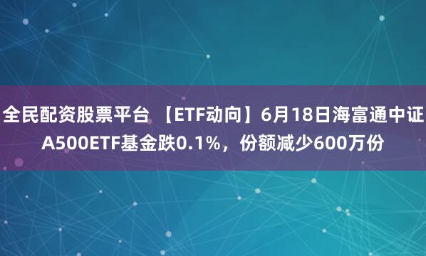 全民配资股票平台 【ETF动向】6月18日海富通中证A500ETF基金跌0.1%，份额减少600万份