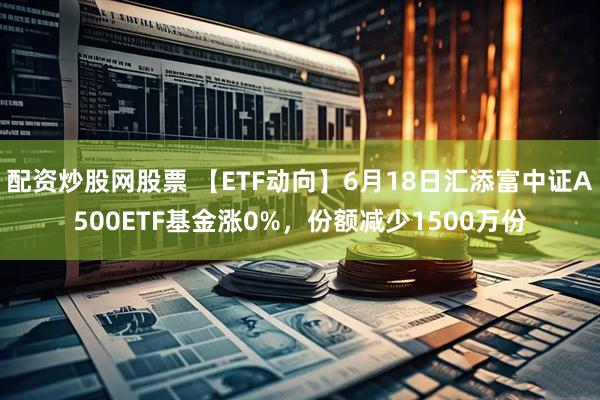 配资炒股网股票 【ETF动向】6月18日汇添富中证A500ETF基金涨0%，份额减少1500万份