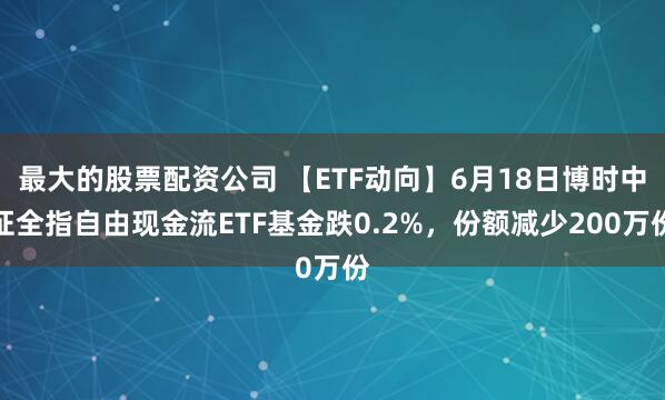 最大的股票配资公司 【ETF动向】6月18日博时中证全指自由现金流ETF基金跌0.2%，份额减少200万份