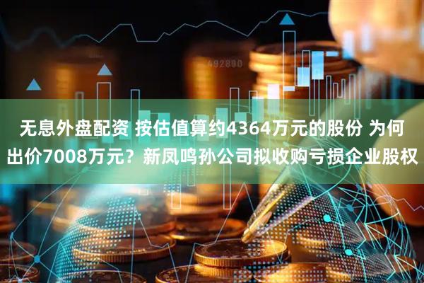 无息外盘配资 按估值算约4364万元的股份 为何出价7008万元？新凤鸣孙公司拟收购亏损企业股权