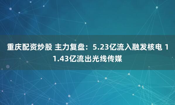 重庆配资炒股 主力复盘：5.23亿流入融发核电 11.43亿流出光线传媒