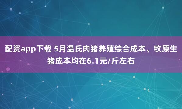 配资app下载 5月温氏肉猪养殖综合成本、牧原生猪成本均在6.1元/斤左右
