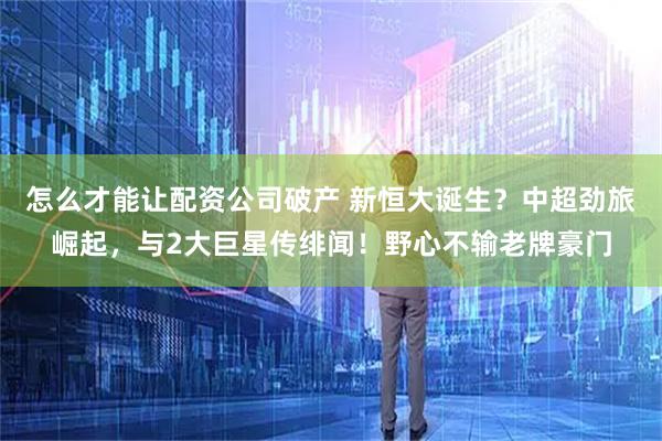 怎么才能让配资公司破产 新恒大诞生？中超劲旅崛起，与2大巨星传绯闻！野心不输老牌豪门