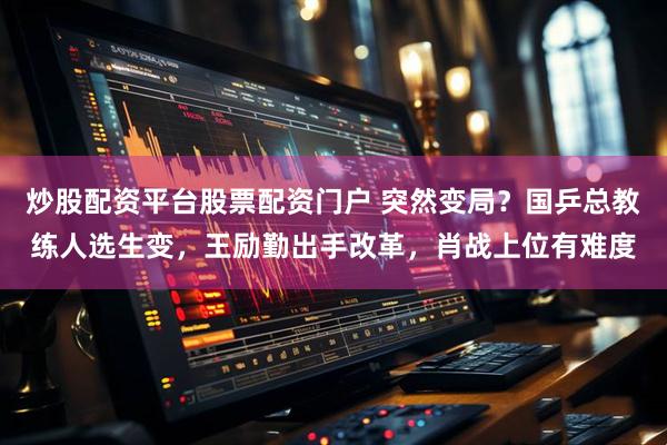 炒股配资平台股票配资门户 突然变局？国乒总教练人选生变，王励勤出手改革，肖战上位有难度